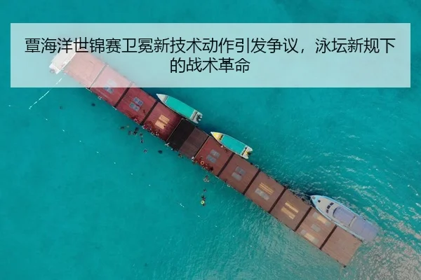 覃海洋世锦赛卫冕新技术动作引发争议，泳坛新规下的战术革命