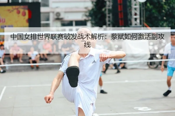 中国女排世界联赛破发战术解析：蔡斌如何激活副攻线